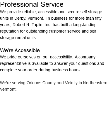 Professional Service We provide reliable, accessible and secure self storage units in Derby, Vermont. In business for more than fifty years, Robert N. Taplin, Inc. has built a longstanding reputation for outstanding customer service and self storage rental units. We're Accessible We pride ourselves on our accessibility. A company representative is available to answer your questions and complete your order during business hours. We're serving Orleans County and Vicinity in Northeastern Vermont.