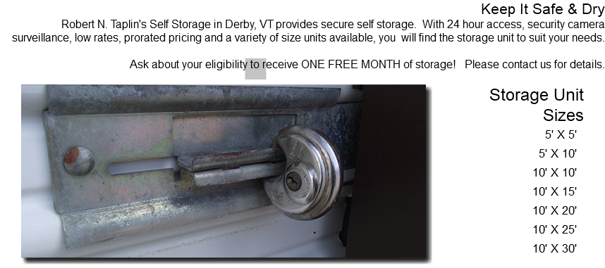 Keep It Safe & Dry Robert N. Taplin's Self Storage in Derby, VT provides secure self storage. With 24 hour access, security camera surveillance, low rates, prorated pricing and a variety of size units available, you will find the storage unit to suit your needs. Ask about your eligibility to receive ONE FREE MONTH of storage! Please contact us for details. ﷯Storage Unit Sizes 5' X 5' 5' X 10' 10' X 10' 10' X 15' 10' X 20' 10' X 25' 10' X 30'